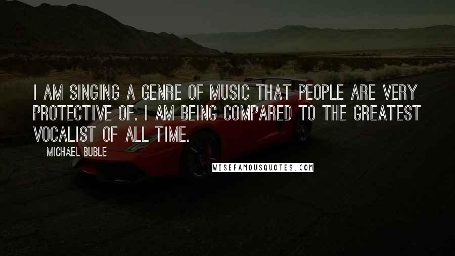 Michael Buble Quotes: I am singing a genre of music that people are very protective of. I am being compared to the greatest vocalist of all time.