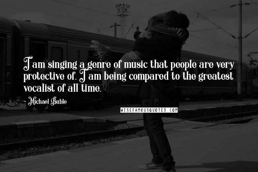 Michael Buble Quotes: I am singing a genre of music that people are very protective of. I am being compared to the greatest vocalist of all time.