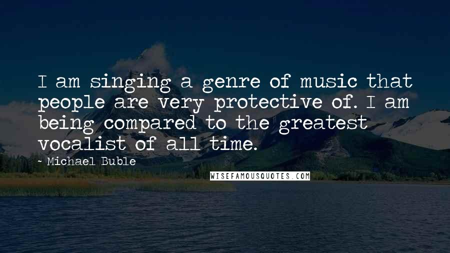 Michael Buble Quotes: I am singing a genre of music that people are very protective of. I am being compared to the greatest vocalist of all time.