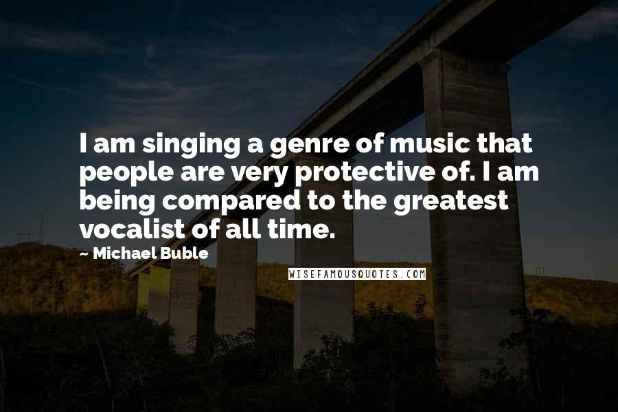 Michael Buble Quotes: I am singing a genre of music that people are very protective of. I am being compared to the greatest vocalist of all time.