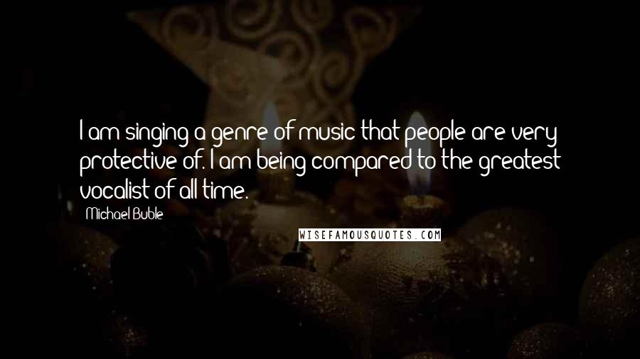 Michael Buble Quotes: I am singing a genre of music that people are very protective of. I am being compared to the greatest vocalist of all time.