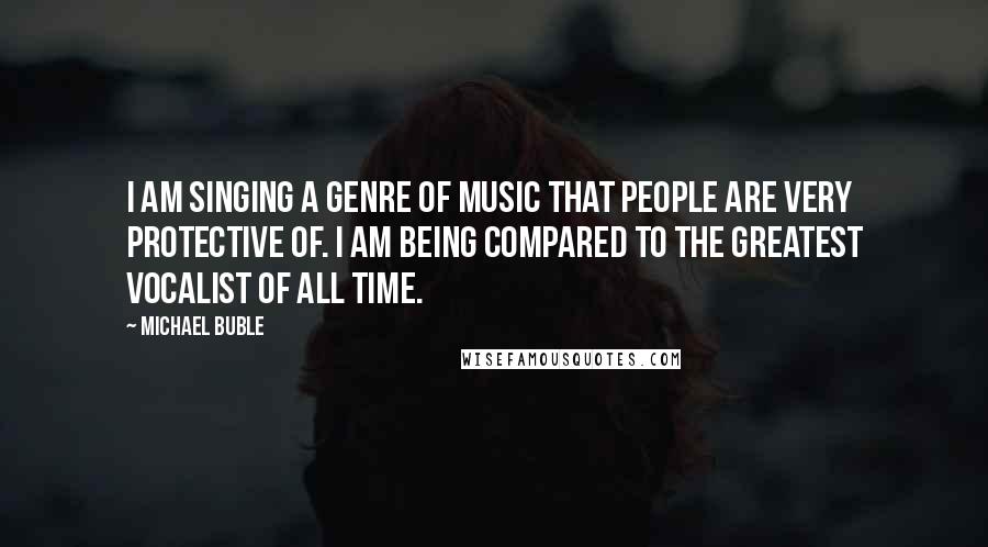 Michael Buble Quotes: I am singing a genre of music that people are very protective of. I am being compared to the greatest vocalist of all time.