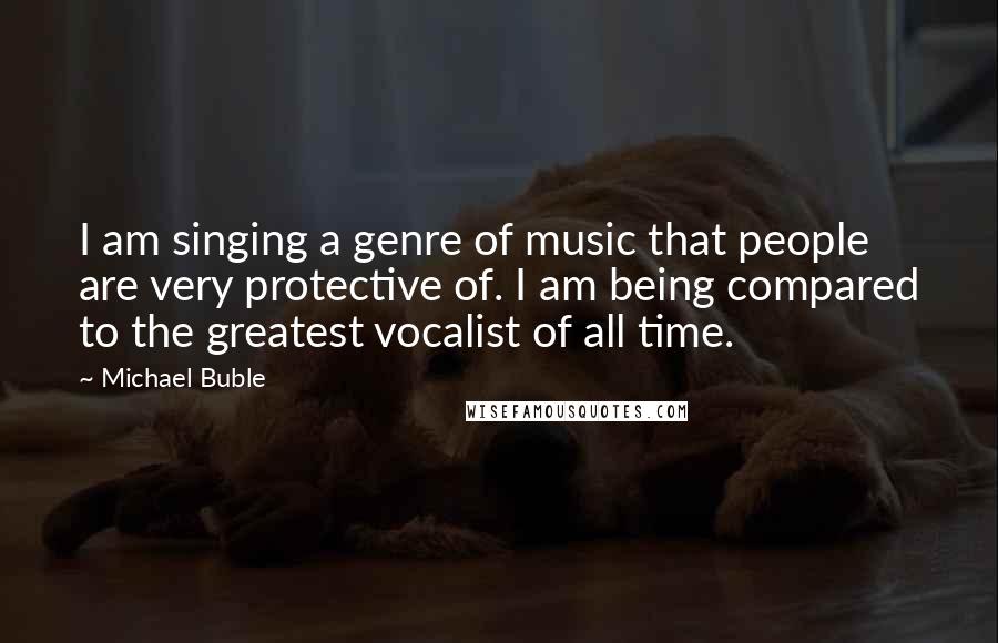 Michael Buble Quotes: I am singing a genre of music that people are very protective of. I am being compared to the greatest vocalist of all time.