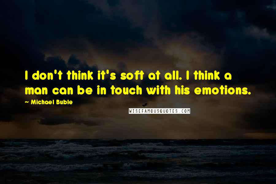Michael Buble Quotes: I don't think it's soft at all. I think a man can be in touch with his emotions.