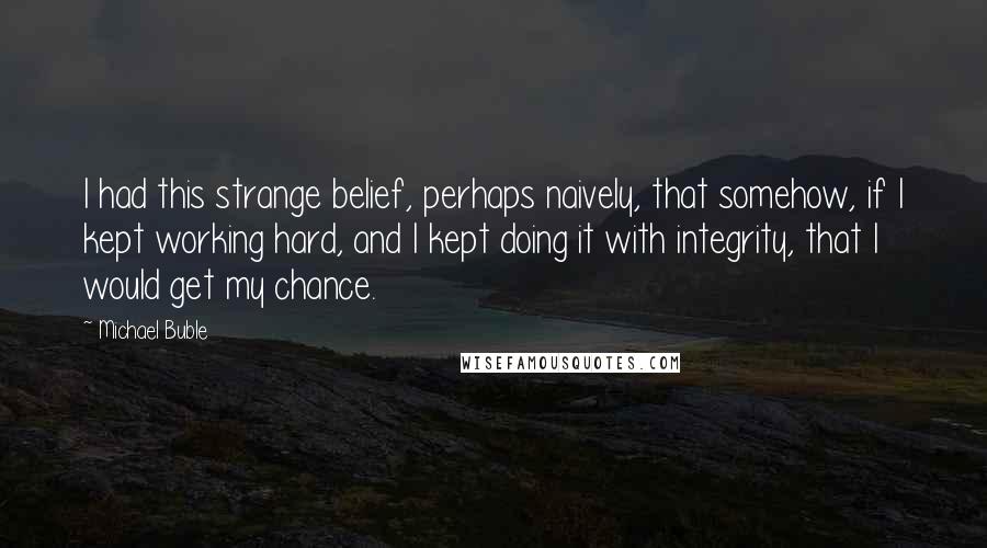 Michael Buble Quotes: I had this strange belief, perhaps naively, that somehow, if I kept working hard, and I kept doing it with integrity, that I would get my chance.