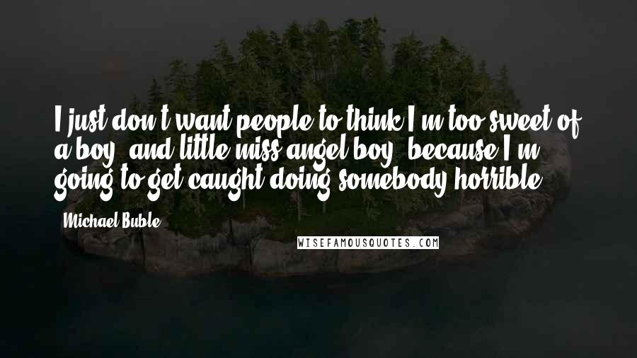 Michael Buble Quotes: I just don't want people to think I'm too sweet of a boy; and little miss angel boy, because I'm going to get caught doing somebody horrible.