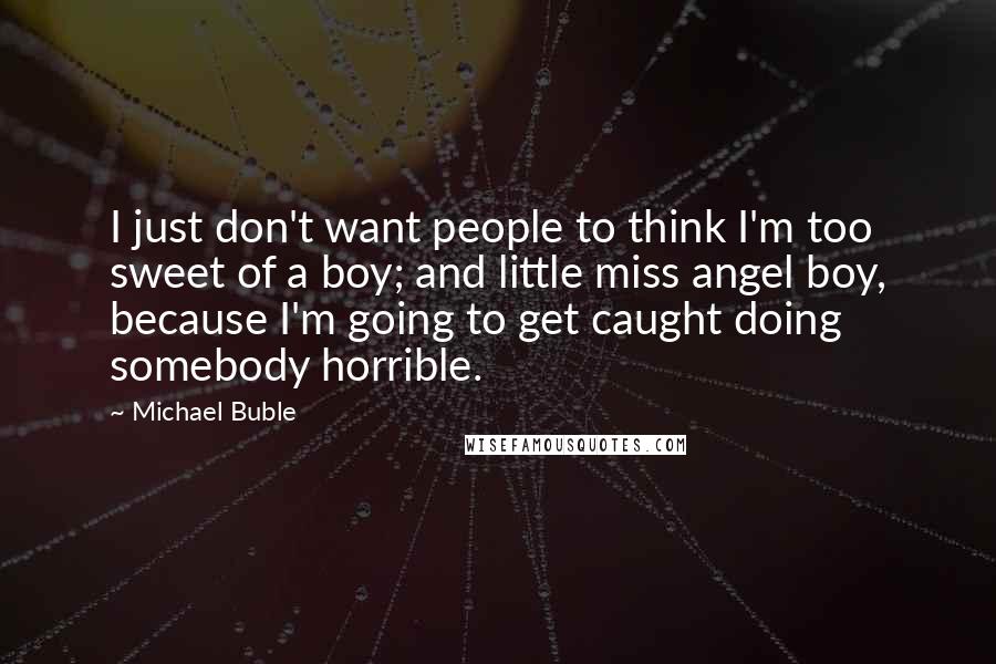 Michael Buble Quotes: I just don't want people to think I'm too sweet of a boy; and little miss angel boy, because I'm going to get caught doing somebody horrible.