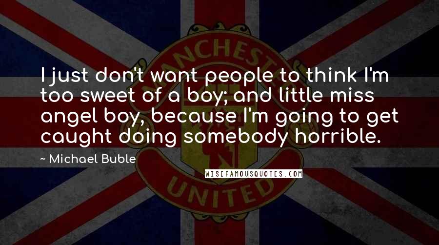 Michael Buble Quotes: I just don't want people to think I'm too sweet of a boy; and little miss angel boy, because I'm going to get caught doing somebody horrible.