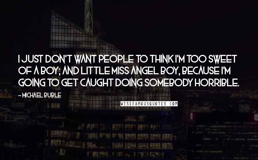 Michael Buble Quotes: I just don't want people to think I'm too sweet of a boy; and little miss angel boy, because I'm going to get caught doing somebody horrible.