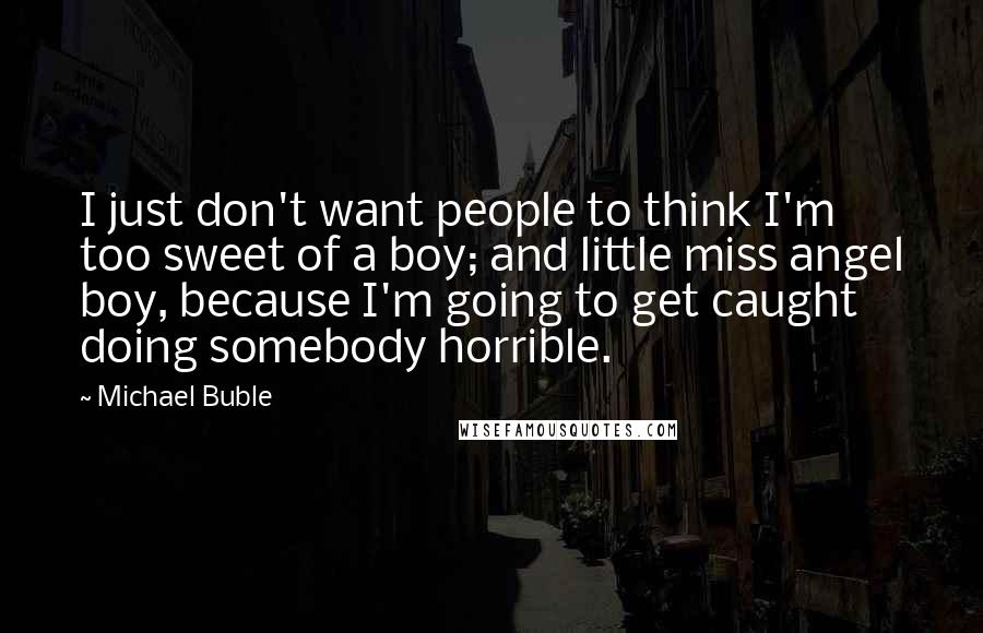 Michael Buble Quotes: I just don't want people to think I'm too sweet of a boy; and little miss angel boy, because I'm going to get caught doing somebody horrible.