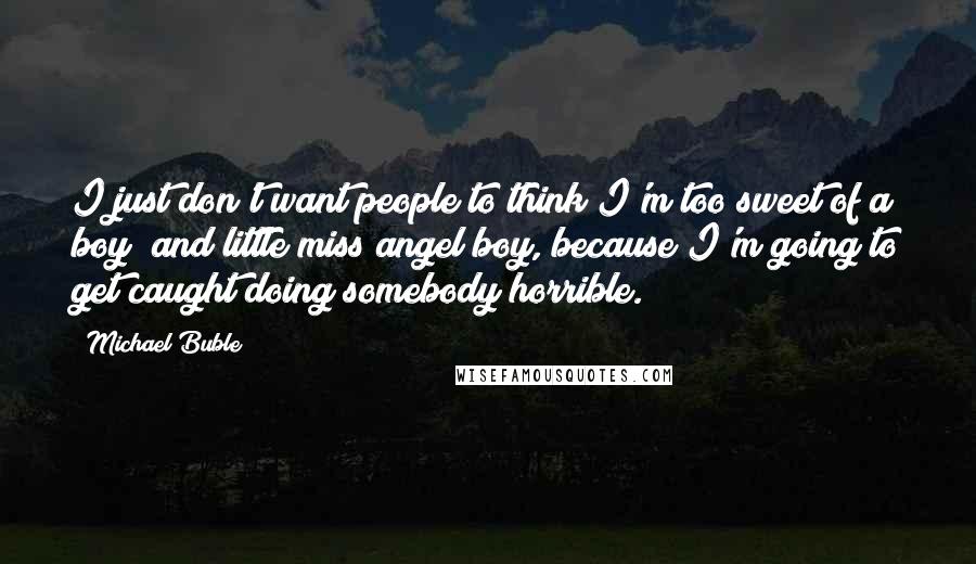 Michael Buble Quotes: I just don't want people to think I'm too sweet of a boy; and little miss angel boy, because I'm going to get caught doing somebody horrible.