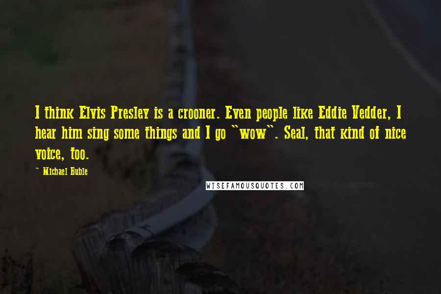 Michael Buble Quotes: I think Elvis Presley is a crooner. Even people like Eddie Vedder, I hear him sing some things and I go "wow". Seal, that kind of nice voice, too.