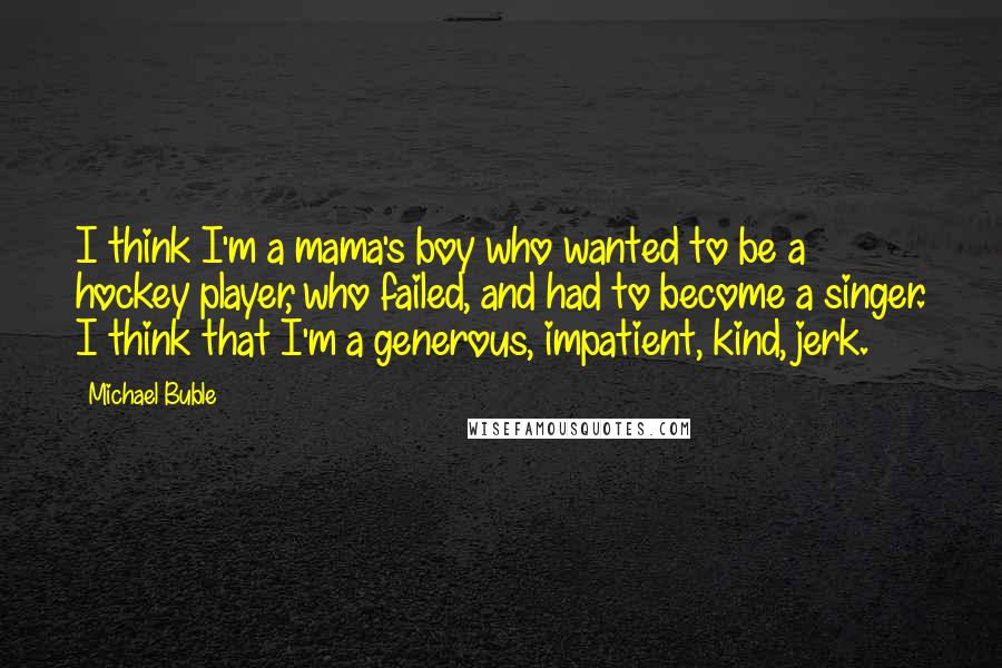 Michael Buble Quotes: I think I'm a mama's boy who wanted to be a hockey player, who failed, and had to become a singer. I think that I'm a generous, impatient, kind, jerk.