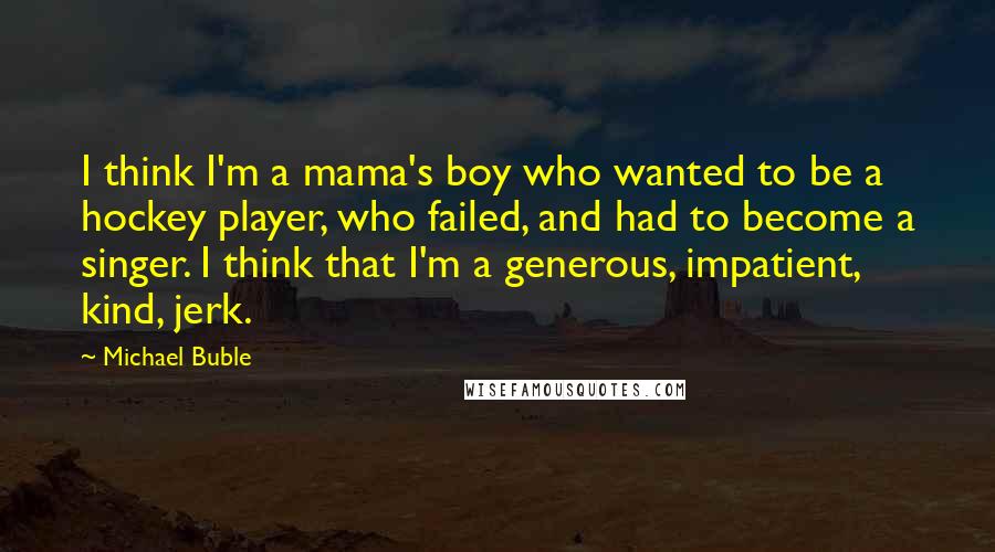 Michael Buble Quotes: I think I'm a mama's boy who wanted to be a hockey player, who failed, and had to become a singer. I think that I'm a generous, impatient, kind, jerk.