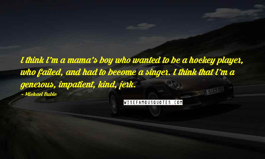 Michael Buble Quotes: I think I'm a mama's boy who wanted to be a hockey player, who failed, and had to become a singer. I think that I'm a generous, impatient, kind, jerk.