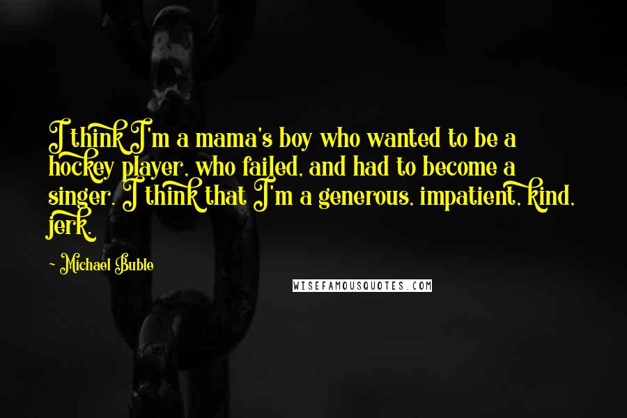Michael Buble Quotes: I think I'm a mama's boy who wanted to be a hockey player, who failed, and had to become a singer. I think that I'm a generous, impatient, kind, jerk.