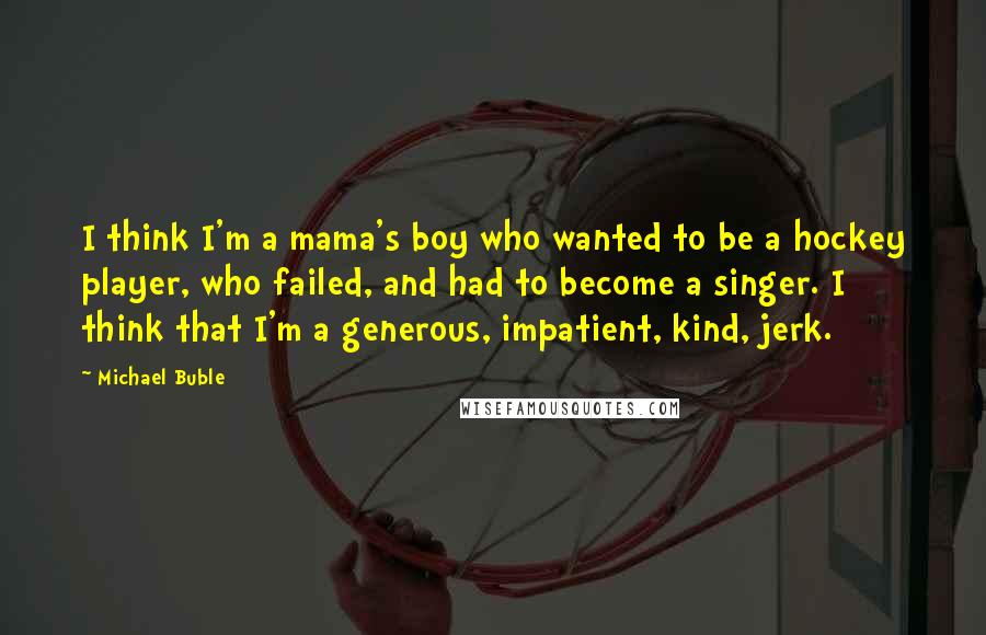 Michael Buble Quotes: I think I'm a mama's boy who wanted to be a hockey player, who failed, and had to become a singer. I think that I'm a generous, impatient, kind, jerk.