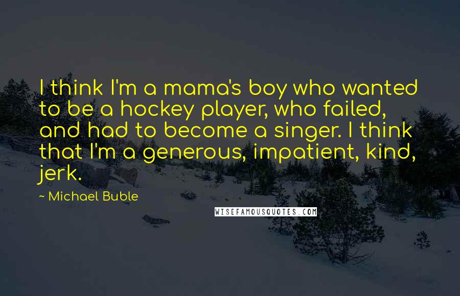 Michael Buble Quotes: I think I'm a mama's boy who wanted to be a hockey player, who failed, and had to become a singer. I think that I'm a generous, impatient, kind, jerk.