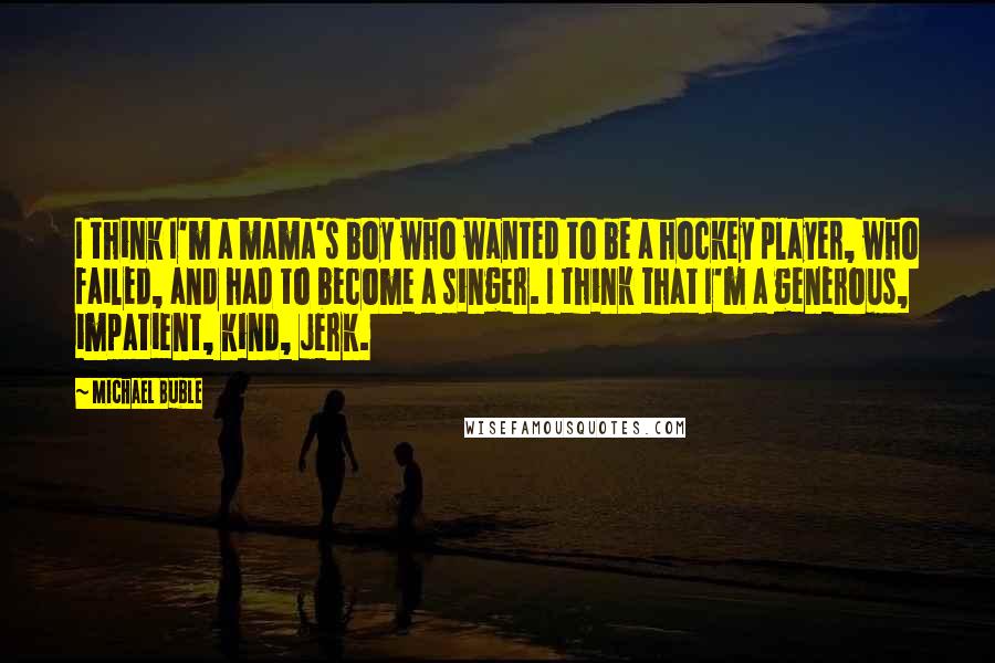 Michael Buble Quotes: I think I'm a mama's boy who wanted to be a hockey player, who failed, and had to become a singer. I think that I'm a generous, impatient, kind, jerk.