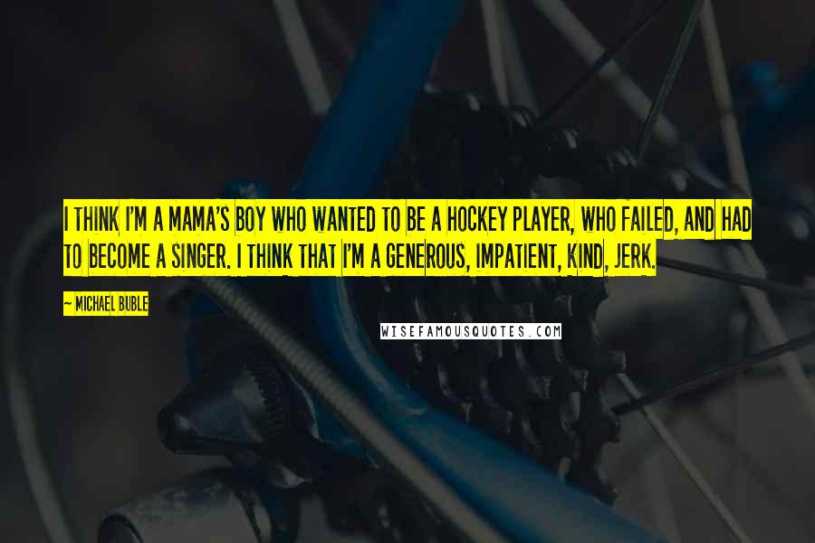 Michael Buble Quotes: I think I'm a mama's boy who wanted to be a hockey player, who failed, and had to become a singer. I think that I'm a generous, impatient, kind, jerk.