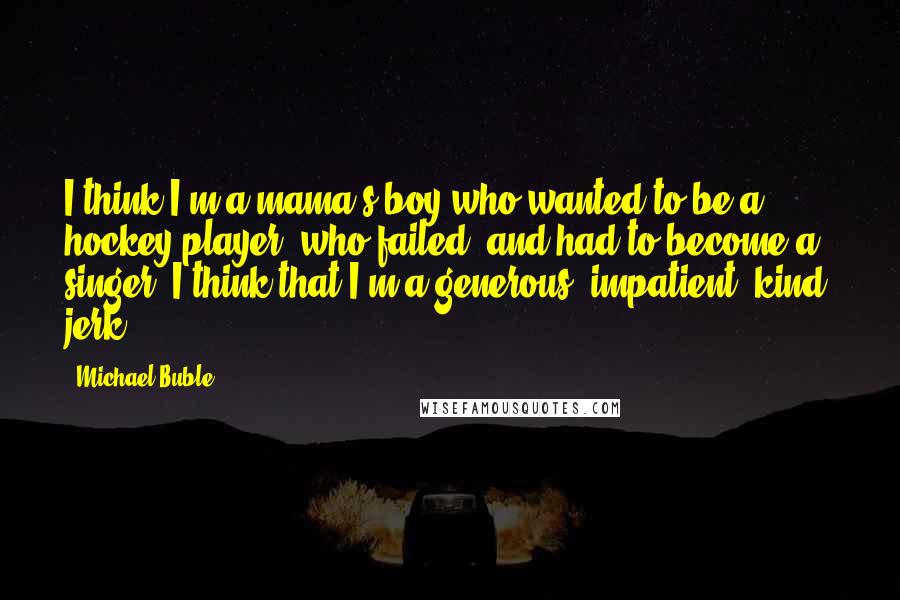Michael Buble Quotes: I think I'm a mama's boy who wanted to be a hockey player, who failed, and had to become a singer. I think that I'm a generous, impatient, kind, jerk.