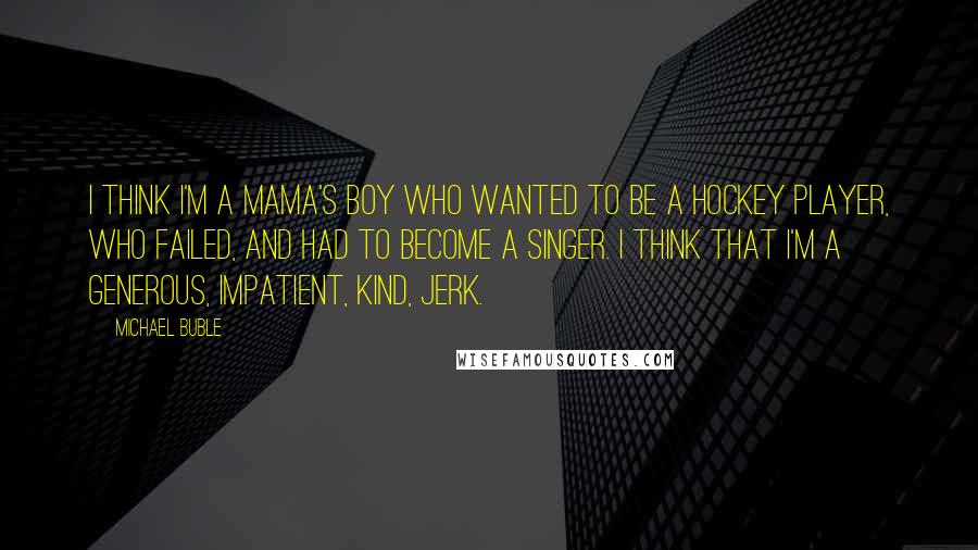 Michael Buble Quotes: I think I'm a mama's boy who wanted to be a hockey player, who failed, and had to become a singer. I think that I'm a generous, impatient, kind, jerk.