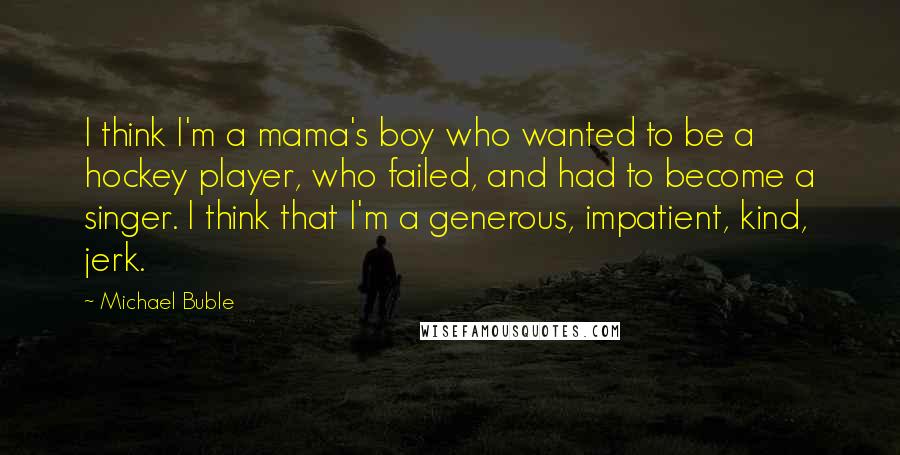 Michael Buble Quotes: I think I'm a mama's boy who wanted to be a hockey player, who failed, and had to become a singer. I think that I'm a generous, impatient, kind, jerk.