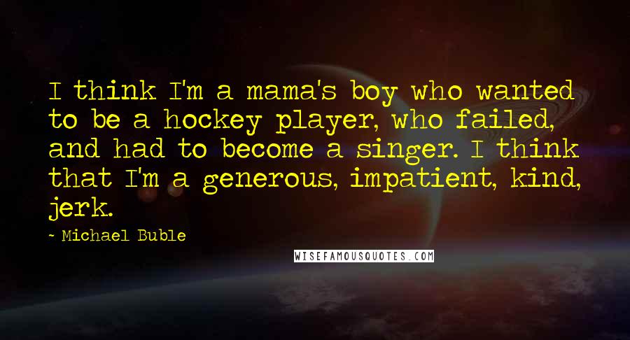Michael Buble Quotes: I think I'm a mama's boy who wanted to be a hockey player, who failed, and had to become a singer. I think that I'm a generous, impatient, kind, jerk.