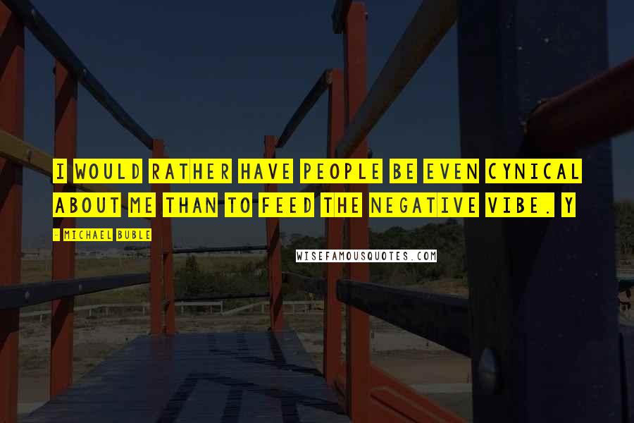Michael Buble Quotes: I would rather have people be even cynical about me than to feed the negative vibe. Y