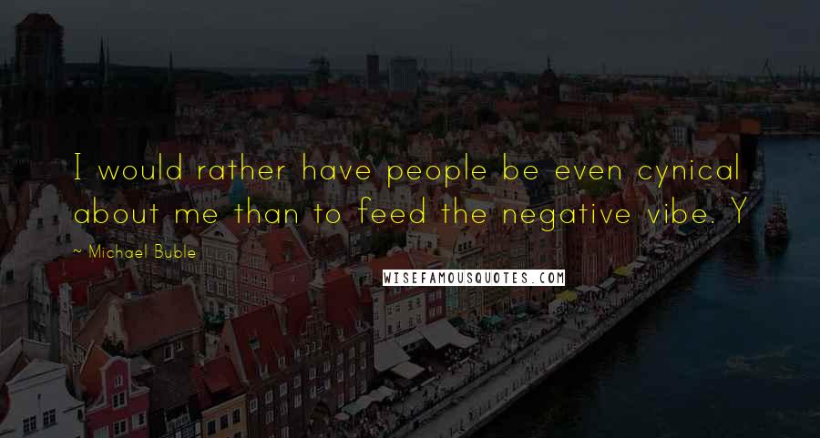 Michael Buble Quotes: I would rather have people be even cynical about me than to feed the negative vibe. Y