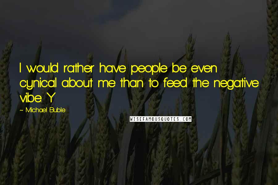 Michael Buble Quotes: I would rather have people be even cynical about me than to feed the negative vibe. Y