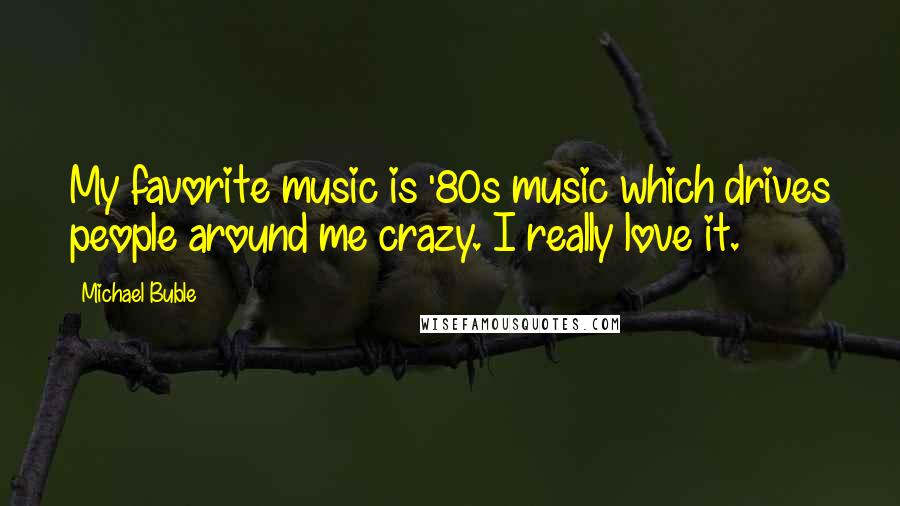 Michael Buble Quotes: My favorite music is '80s music which drives people around me crazy. I really love it.