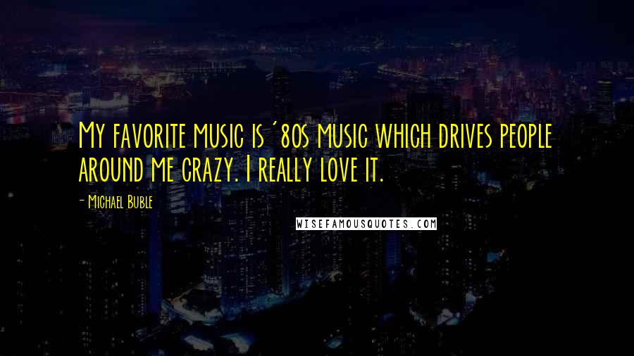 Michael Buble Quotes: My favorite music is '80s music which drives people around me crazy. I really love it.
