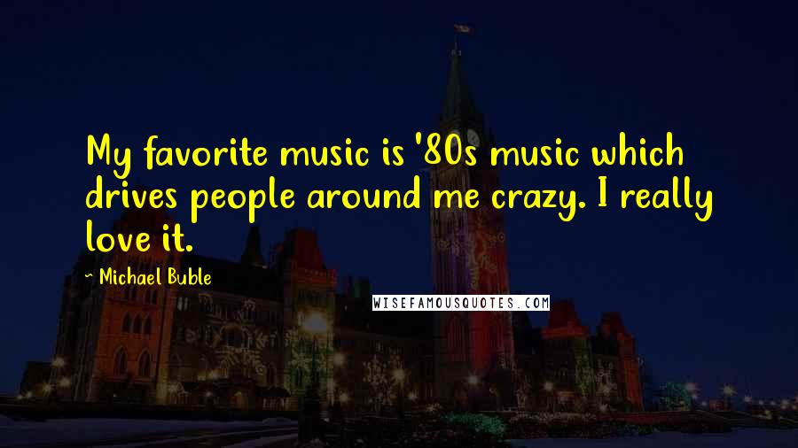 Michael Buble Quotes: My favorite music is '80s music which drives people around me crazy. I really love it.