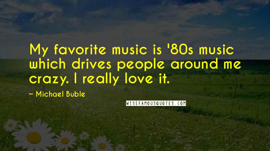 Michael Buble Quotes: My favorite music is '80s music which drives people around me crazy. I really love it.