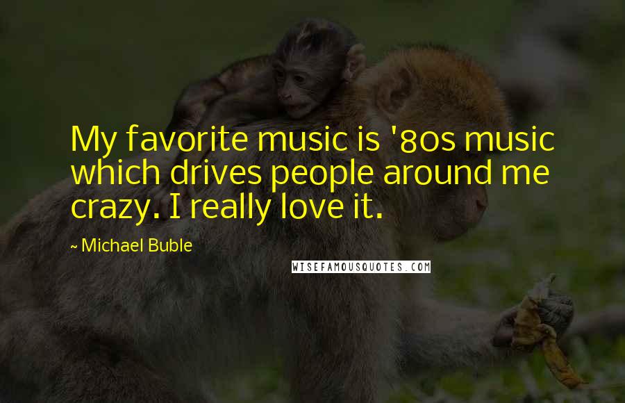 Michael Buble Quotes: My favorite music is '80s music which drives people around me crazy. I really love it.