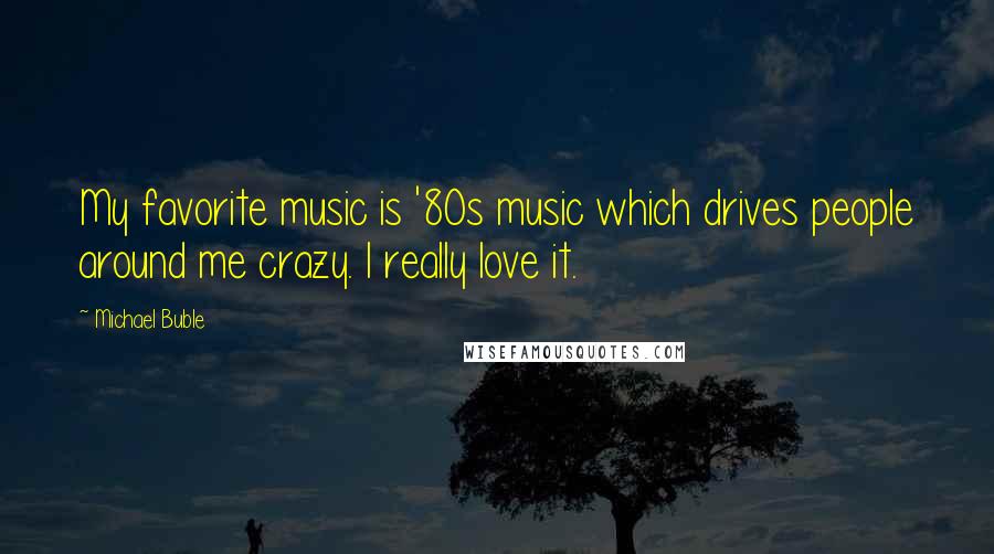 Michael Buble Quotes: My favorite music is '80s music which drives people around me crazy. I really love it.