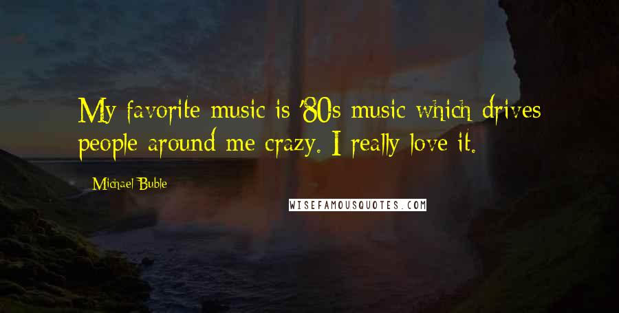 Michael Buble Quotes: My favorite music is '80s music which drives people around me crazy. I really love it.
