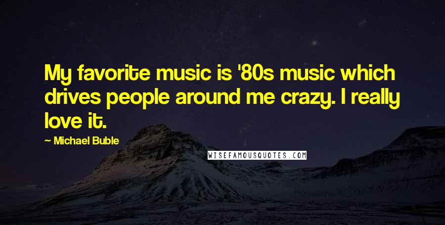 Michael Buble Quotes: My favorite music is '80s music which drives people around me crazy. I really love it.
