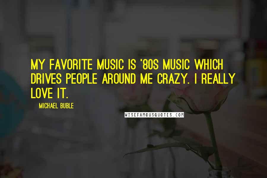 Michael Buble Quotes: My favorite music is '80s music which drives people around me crazy. I really love it.
