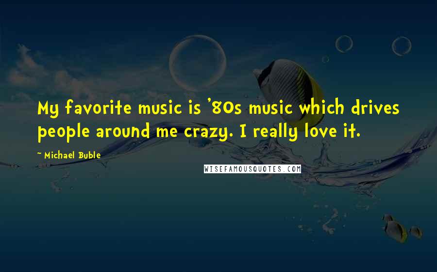 Michael Buble Quotes: My favorite music is '80s music which drives people around me crazy. I really love it.