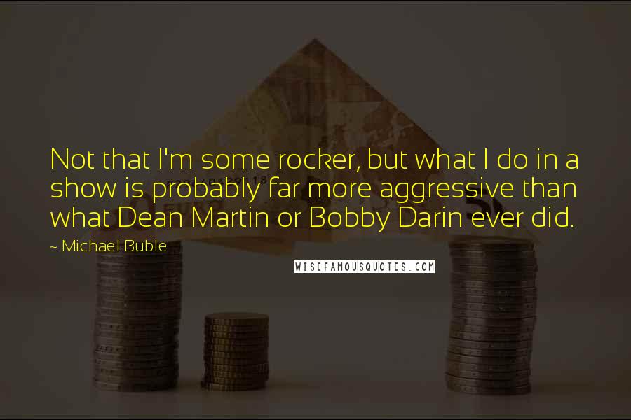 Michael Buble Quotes: Not that I'm some rocker, but what I do in a show is probably far more aggressive than what Dean Martin or Bobby Darin ever did.