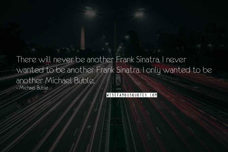 Michael Buble Quotes: There will never be another Frank Sinatra. I never wanted to be another Frank Sinatra. I only wanted to be another Michael Buble.