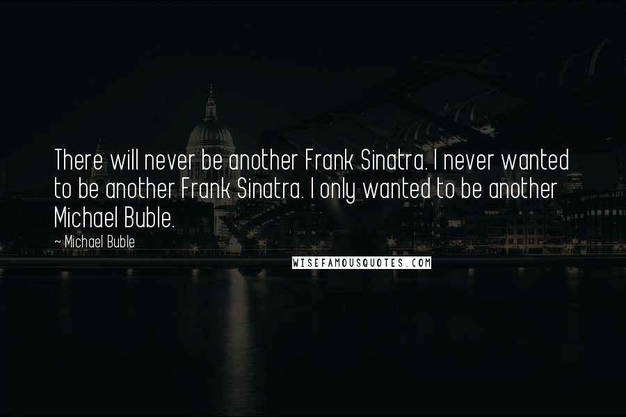 Michael Buble Quotes: There will never be another Frank Sinatra. I never wanted to be another Frank Sinatra. I only wanted to be another Michael Buble.