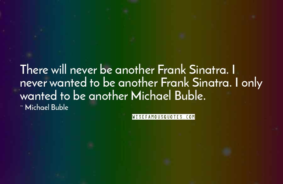 Michael Buble Quotes: There will never be another Frank Sinatra. I never wanted to be another Frank Sinatra. I only wanted to be another Michael Buble.