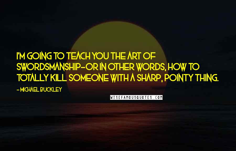 Michael Buckley Quotes: I'm going to teach you the art of swordsmanship-or in other words, how to totally kill someone with a sharp, pointy thing.