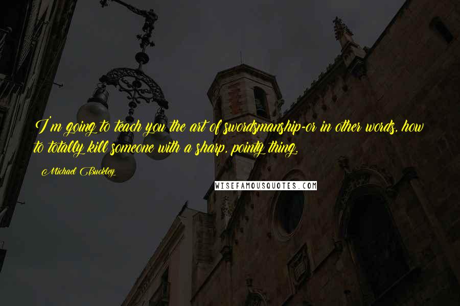 Michael Buckley Quotes: I'm going to teach you the art of swordsmanship-or in other words, how to totally kill someone with a sharp, pointy thing.