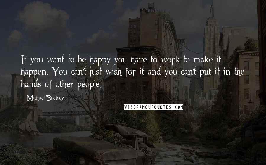 Michael Buckley Quotes: If you want to be happy you have to work to make it happen. You can't just wish for it and you can't put it in the hands of other people.