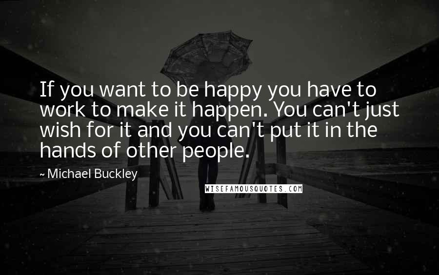 Michael Buckley Quotes: If you want to be happy you have to work to make it happen. You can't just wish for it and you can't put it in the hands of other people.