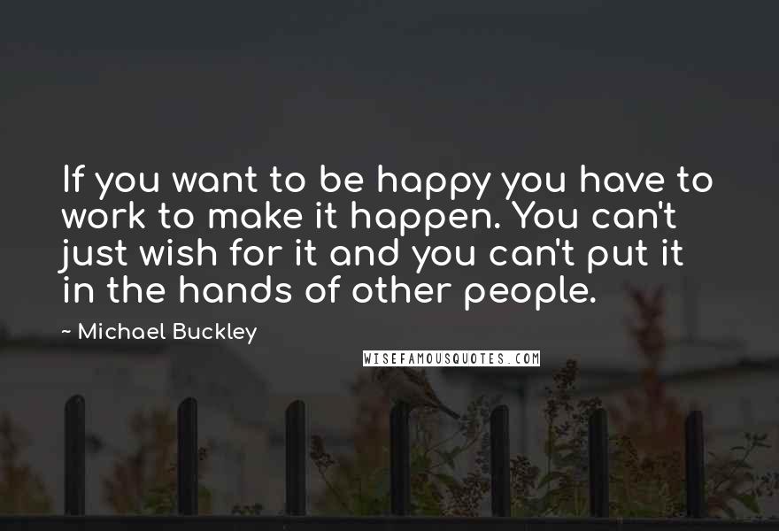 Michael Buckley Quotes: If you want to be happy you have to work to make it happen. You can't just wish for it and you can't put it in the hands of other people.